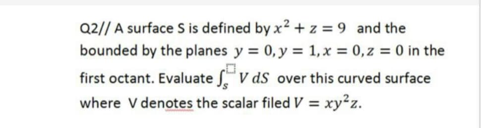 Q2// A surface S is defined by x? + z = 9 and the
bounded by the planes y = 0, y = 1,x = 0,z = 0 in the
first octant. Evaluate .V dS over this curved surface
where V denotes the scalar filed V = xy²z.
