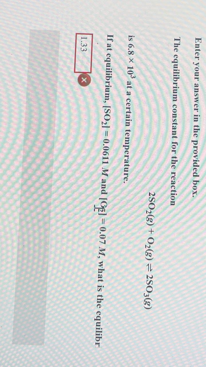 Enter your answer in the provided box.
The equilibrium constant for the reaction
is 6.8 × 103 at a certain temperature.
2SO2(g) + O2(g) = 2SO3(g)
If at equilibrium, [SO2] = 0.0611 M and [GE] = 0.07 M, what is the equilibr
1.33
X