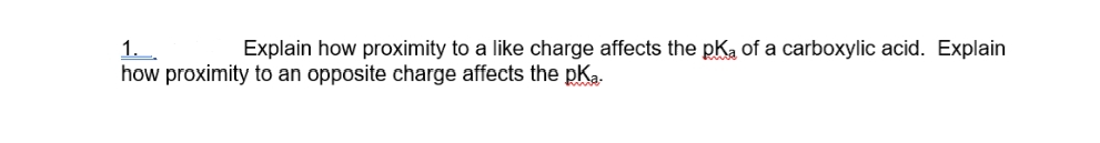 1..
Explain how proximity to a like charge affects the pKa of a carboxylic acid. Explain
how proximity to an opposite charge affects the pka.