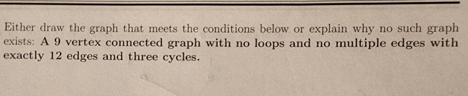 Either draw the graph that meets the conditions below or explain why no such graph
exists: A 9 vertex connected graph with no loops and no multiple edges with
exactly 12 edges and three cycles.