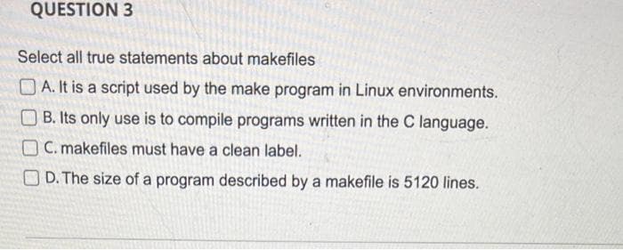 QUESTION 3
Select all true statements about makefiles
A. It is a script used by the make program in Linux environments.
B. Its only use is to compile programs written in the C language.
OC. makefiles must have a clean label.
D. The size of a program described by a makefile is 5120 lines.