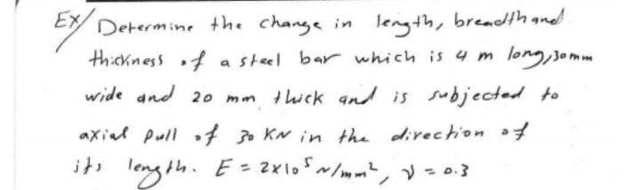 Determine the change in length, breadthand
long,semm
thickness f a steel bar which is 4 m
wide and 20 mm thick and is subjected to
axial pull
of KN in the divechion of
leng th. E = 2xlo/m, = 0.3
