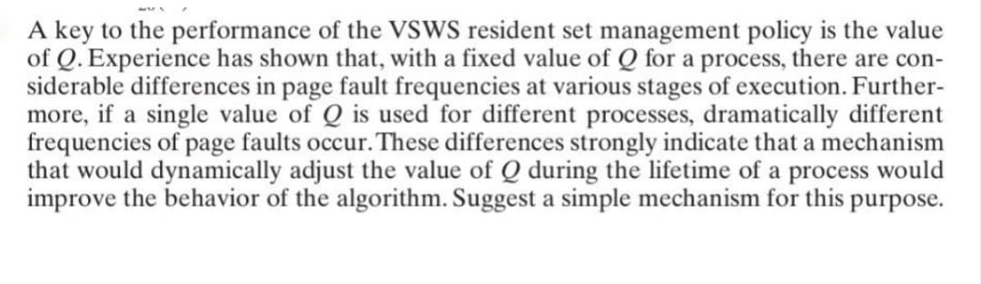 A key to the performance of the VSWS resident set management policy is the value
of Q. Experience has shown that, with a fixed value of Q for a process, there are con-
siderable differences in page fault frequencies at various stages of execution. Further-
more, if a single value of Q is used for different processes, dramatically different
frequencies of page faults occur. These differences strongly indicate that a mechanism
that would dynamically adjust the value of Q during the lifetime of a process would
improve the behavior of the algorithm. Suggest a simple mechanism for this purpose.