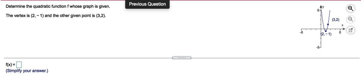 Previous Question
Determine the quadratic functionf whose graph is given.
The vertex is (2, – 1) and the other given point is (3,2).
(3,2)
(2, - 1)
-8-
f(x) =O
(Simplify your answer.)
