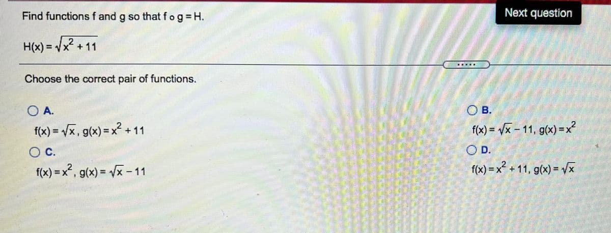 Find functions f and g so that fog H.
Next question
H(x) = Vx +11
%3D
潮
Choose the correct pair of functions.
OA.
O B.
.2,
f(x) = /x, g(x) =x² +11
f(x) = /x – 11, g(x) =x2
%3D
%3D
OC.
OD.
2.
f(x) = x², g(x) = /x – 11
2.
f(x) = x² + 11, g(x) = x
X +11, g(x) = x
%3D
