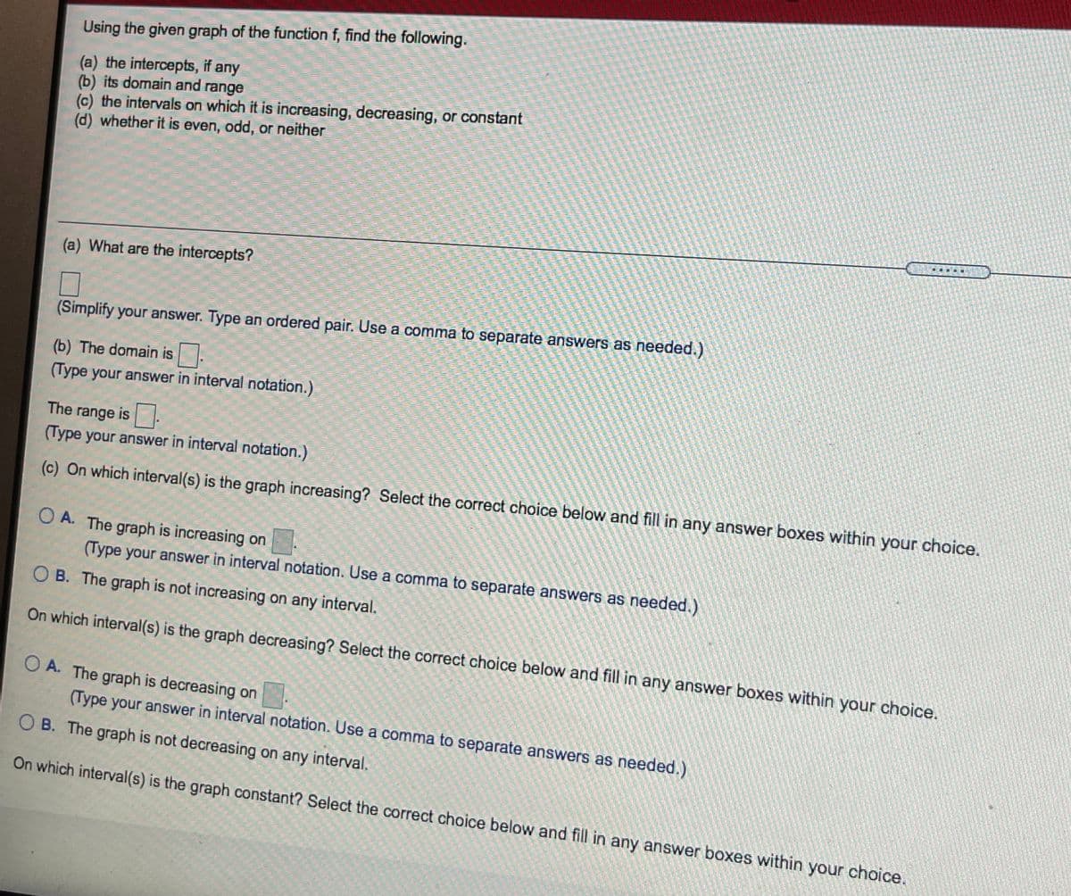Using the given graph of the function f, find the following.
(a) the intercepts, if any
(b) its domain and range
(c) the intervals on which it is increasing, decreasing, or constant
(d) whether it is even, odd, or neither
(a) What are the intercepts?
(Simplify your answer. Type an ordered pair. Use a comma to separate answers as needed.)
(b) The domain is.
(Type your answer in interval notation.)
The range is .
(Type your answer in interval notation.)
(c) On which interval(s) is the graph increasing? Select the correct choice below and fill in any answer boxes within your choice.
O A. The graph is increasing on
(Type your answer in interval notation. Use a comma to separate answers as needed.)
B. The graph is not increasing on any interval.
On which interval(s) is the graph decreasing? Select the correct choice below and fill in any answer boxes within your choice.
O A. The graph is decreasing on
(Type your answer in interval notation. Use a comma to separate answers as needed.)
O B. The graph is not decreasing on any interval.
On which interval(s) is the graph constant? Select the correct choice below and fill in any answer boxes within your choice.
