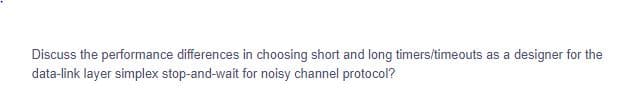 Discuss the performance differences in choosing short and long timers/timeouts as a designer for the
data-link layer simplex stop-and-wait for noisy channel protocol?
