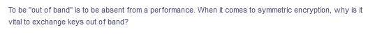 To be "out of band" is to be absent from a performance. When it comes to symmetric encryption, why is it
vital to exchange keys out of band?
