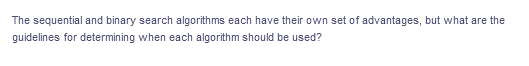 The sequential and binary search algorithms each have their own set of advantages, but what are the
guidelines for determining when each algorithm should be used?
