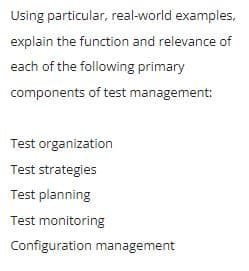 Using particular, real-world examples,
explain the function and relevance of
each of the following primary
components of test management:
Test organization
Test strategies
Test planning
Test monitoring
Configuration management
