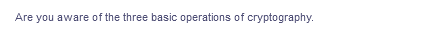 Are you aware of the three basic operations of cryptography.
