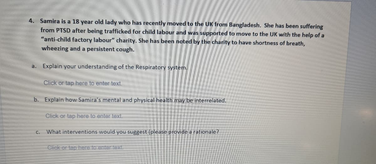4. Samira is a 18 year old lady who has recently moved to the UK from Bangladesh. She has been suffering
from PTSD after being trafficked for child labour and was supported to move to the UK with the help of a
"anti-child factory labour" charity. She has been noted by the charity to have shortness of breath,
wheezing and a persistent cough.
a. Explain your understanding of the Respiratory system.
Click or tap here to enter text.
b. Explain how Samira's mental and physical health may be interrelated.
Click or tap here to enter text.
C.
What interventions would you suggest (please provide a rationale?
Click or tap here to enter text.
