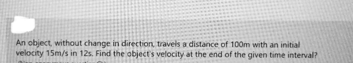 An object, without change in direction, travels a distance of 100m with an initial
velocity 15m/s in 12s. Find the object's velocity at the end of the given time interval?
