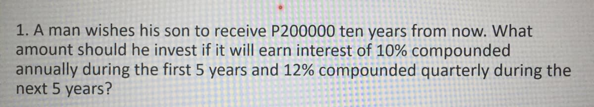 1. A man wishes his son to receive P200000 ten years from now. What
amount should he invest if it will earn interest of 10% compounded
annually during the first 5 years and 12% compounded quarterly during the
next 5 years?
