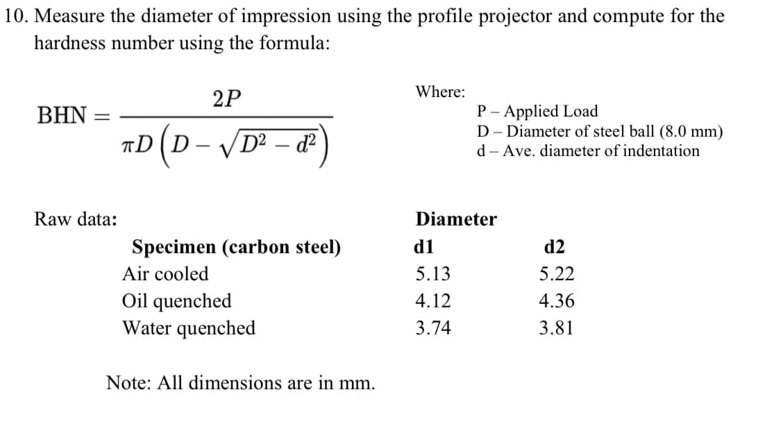 10. Measure the diameter of impression using the profile projector and compute for the
hardness number using the formula:
Where:
2P
P – Applied Load
D - Diameter of steel ball (8.0 mm)
BHN
«D(D- /D²
– d²
d - Ave. diameter of indentation
|
Raw data:
Diameter
Specimen (carbon steel)
d1
d2
Air cooled
5.13
5.22
Oil quenched
Water quenched
4.12
4.36
3.74
3.81
Note: All dimensions are in mm.
