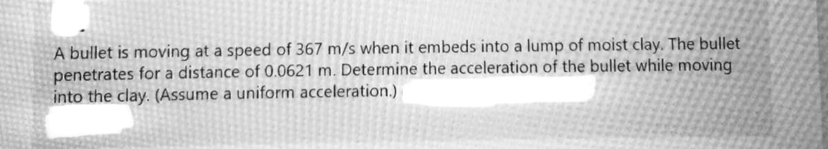 A bullet is moving at a speed of 367 m/s when it embeds into a lump of moist clay. The bullet
penetrates for a distance of 0.0621 m. Determine the acceleration of the bullet while moving
into the clay. (Assume a uniform acceleration.)
