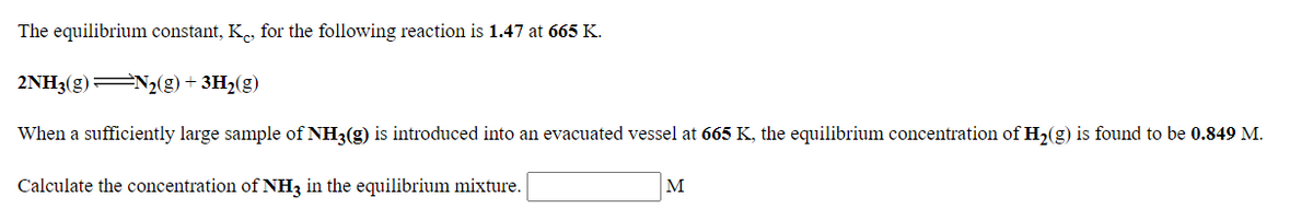 The equilibrium constant, Ke, for the following reaction is 1.47 at 665 K.
2NH3(g) N2(g) + 3H2(g)
When a sufficiently large sample of NH3(g) is introduced into an evacuated vessel at 665 K, the equilibrium concentration of H2(g) is found to be 0.849 M.
Calculate the concentration of NH3 in the equilibrium mixture.
M
