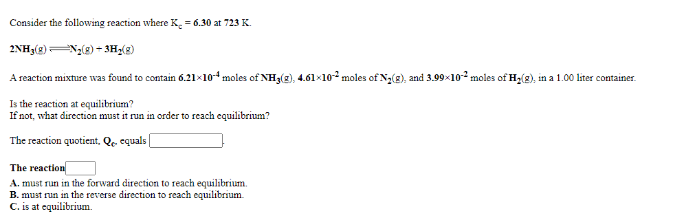 Consider the following reaction where K. = 6.30 at 723 K.
2NH3(g)N2(g) + 3H2(g)
A reaction mixture was found to contain 6.21x10-4 moles of NH3(g), 4.61×102 moles of N2(g), and 3.99x10-2 moles of H2(g), in a 1.00 liter container.
Is the reaction at equilibrium?
If not, what direction must it run in order to reach equilibrium?
The reaction quotient, Qc. equals
The reaction
A. must run in the forward direction to reach equilibrium.
B. must run in the reverse direction to reach equilibrium.
C. is at equilibrium.
