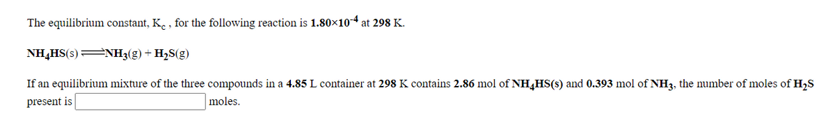 The equilibrium constant, K. , for the following reaction is 1.80x104 at 298 K.
NH,HS(s) NH3(g)+ H2S(g)
If an equilibrium mixture of the three compounds in a 4.85 L container at 298 K contains 2.86 mol of NH,HS(s) and 0.393 mol of NH3, the number of moles of H,S
present is
moles.
