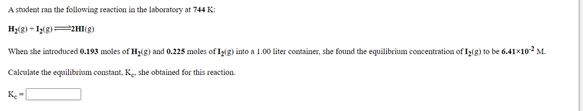 A student ran the following reaction in the laboratory at 744 K:
H2(g) + I2(g)=2HI(g)
When she introduced 0.193 moles of H,(g) and 0.225 moles of I,(g) into a 1.00 liter container, she found the equilibrium concentration of I,(g) to be 6.41x10-2 M.
Calculate the equilibrium constant, K., she obtained for this reaction.
K. =
