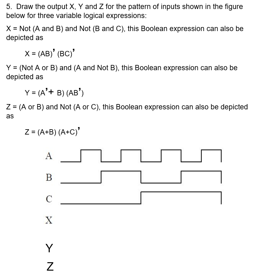 5. Draw the output X, Y and Z for the pattern of inputs shown in the figure
below for three variable logical expressions:
X = Not (A and B) and Not (B and C), this Boolean expression can also be
depicted as
X = (AB)' (BC)'
%3D
Y = (Not A or B) and (A and Not B), this Boolean expression can also be
depicted as
Y = (A'+ B) (AB')
Z = (A or B) and Not (A or C), this Boolean expression can also be depicted
as
Z = (A+B) (A+C)'
%3D
A
В
C
Y
> N
