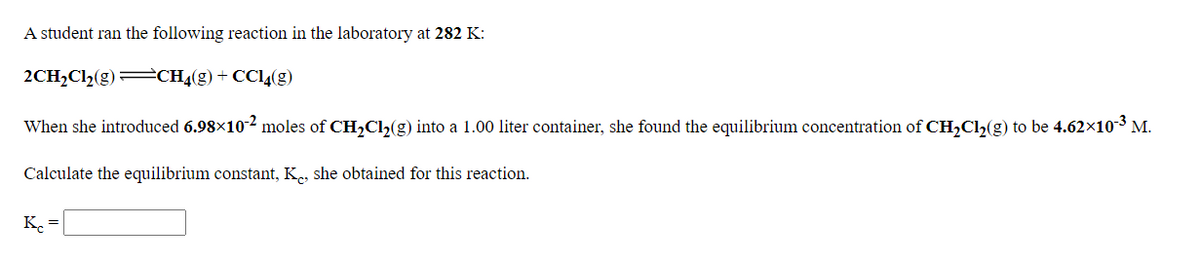 A student ran the following reaction in the laboratory at 282 K:
2CH2C12(g)=CH4(g)+ CCI4(g)
When she introduced 6.98x102 moles of CH,Ch(g) into a 1.00 liter container, she found the equilibrium concentration of CH,Cl2(g) to be 4.62x10³ M.
Calculate the equilibrium constant, K, she obtained for this reaction.
K. =
