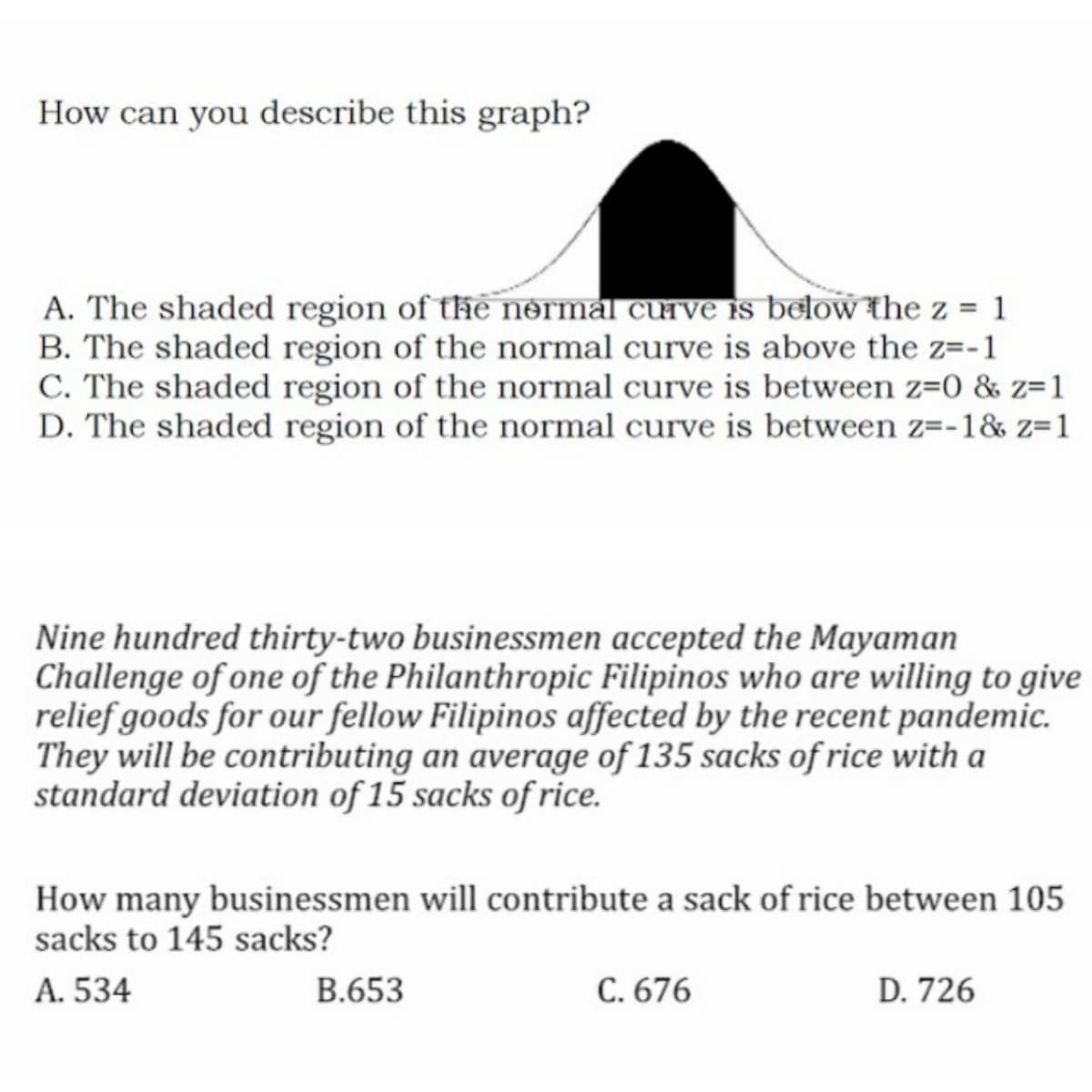 How can you describe this graph?
A. The shaded region of the nrmal curve s below the z = 1
B. The shaded region of the normal curve is above the z=-1
C. The shaded region of the normal curve is between z=0 & z=1
D. The shaded region of the normal curve is between z=-1& z=1
Nine hundred thirty-two businessmen accepted the Mayaman
Challenge of one of the Philanthropic Filipinos who are willing to give
relief goods for our fellow Filipinos affected by the recent pandemic.
They will be contributing an average of 135 sacks of rice with a
standard deviation of 15 sacks of rice.
How many businessmen will contribute a sack of rice between 105
sacks to 145 sacks?
A. 534
B.653
C. 676
D. 726
