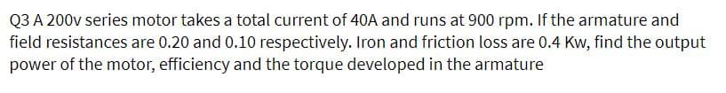 Q3 A 200v series motor takes a total current of 40A and runs at 900 rpm. If the armature and
field resistances are 0.20 and 0.10 respectively. Iron and friction loss are 0.4 Kw, find the output
power of the motor, efficiency and the torque developed in the armature
