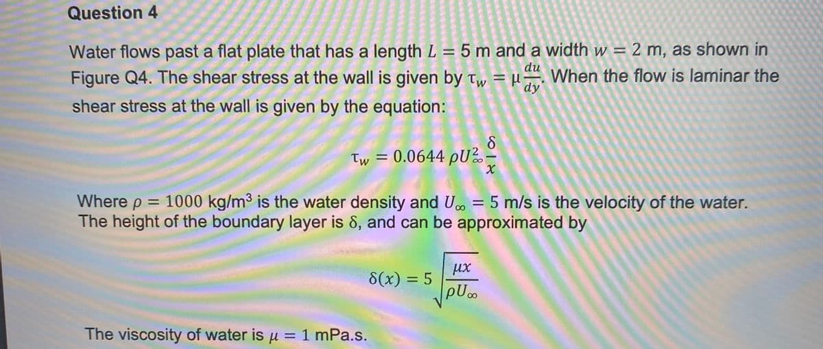 Question 4
du
Water flows past a flat plate that has a length L = 5 m and a width w = 2 m, as shown in
Figure Q4. The shear stress at the wall is given by Tw = μ- When the flow is laminar the
shear stress at the wall is given by the equation:
dy
Tw = 0.0644 PU²
The viscosity of water is μ = 1 mPa.s.
8(x) = 5
-
Where p = 1000 kg/m³ is the water density and U.. = 5 m/s is the velocity of the water.
The height of the boundary layer is 8, and can be approximated by
μx
puo
X
1