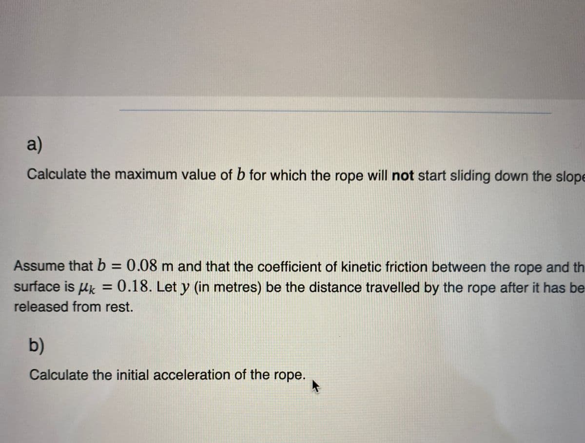 a)
Calculate the maximum value of b for which the rope will not start sliding down the slope
Assume that b = 0.08 m and that the coefficient of kinetic friction between the rope and th
surface is μ = 0.18. Let y (in metres) be the distance travelled by the rope after it has be
released from rest.
b)
Calculate the initial acceleration of the rope.