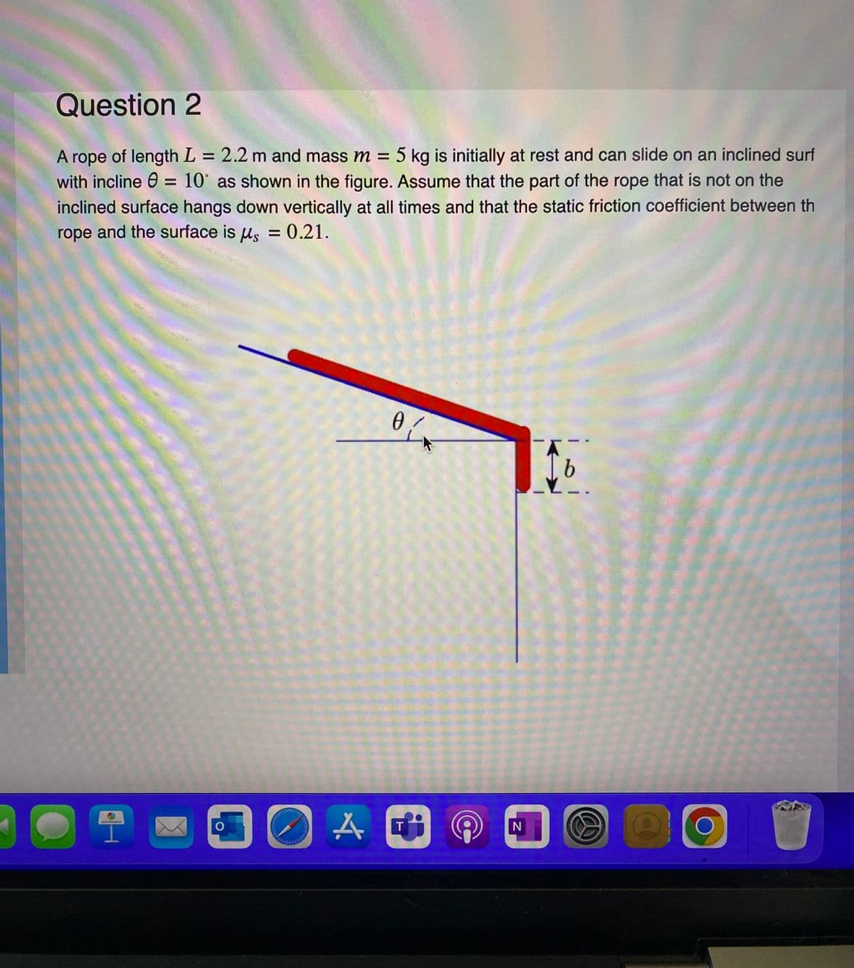 Question 2
A rope of length L = 2.2 m and mass m = 5 kg is initially at rest and can slide on an inclined surf
with incline = 10° as shown in the figure. Assume that the part of the rope that is not on the
inclined surface hangs down vertically at all times and that the static friction coefficient between th
rope and the surface is us = 0.21.
2
O
0/
AC
T
N
b
O