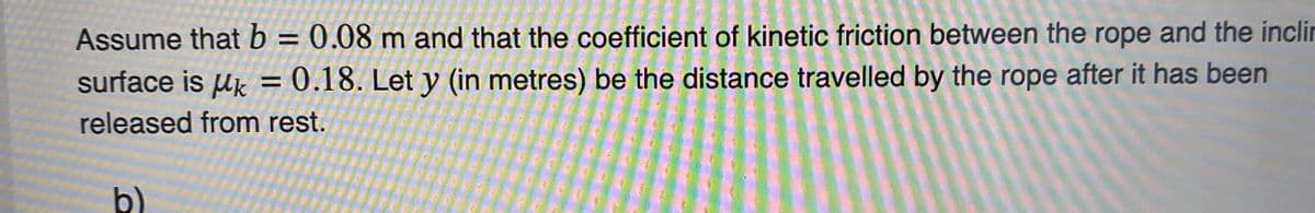 Assume that b = 0.08 m and that the coefficient of kinetic friction between the rope and the inclin
surface is uk = 0.18. Let y (in metres) be the distance travelled by the rope after it has been
released from rest.
b)