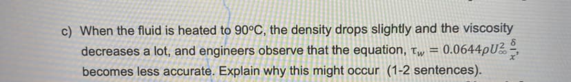 c) When the fluid is heated to 90°C, the density drops slightly and the viscosity
decreases a lot, and engineers observe that the equation, t = 0.0644pU²
becomes less accurate. Explain why this might occur (1-2 sentences).