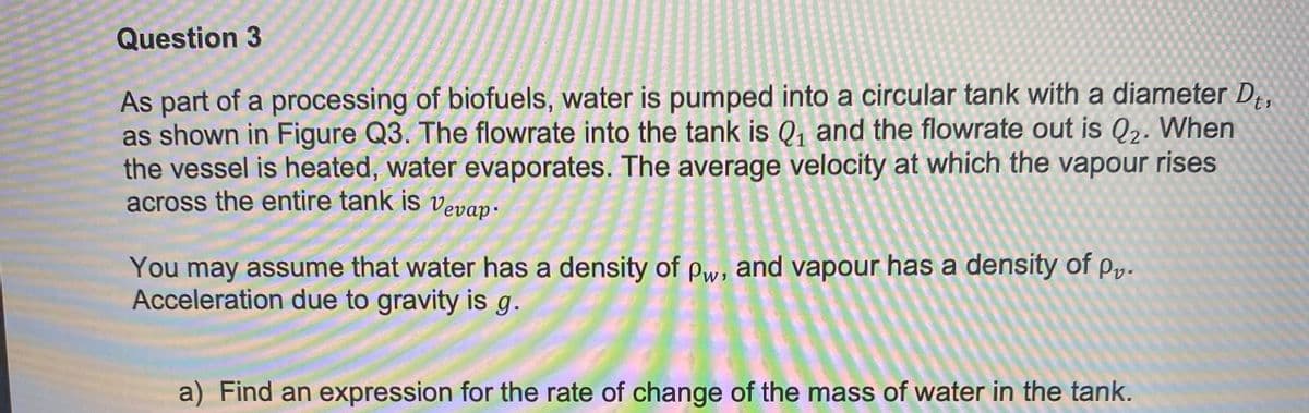 Question 3
As part of a processing of biofuels, water is pumped into a circular tank with a diameter Dt,
as shown in Figure Q3. The flowrate into the tank is Q₁ and the flowrate out is Q2. When
the vessel is heated, water evaporates. The average velocity at which the vapour rises
across the entire tank is vevap-
You may assume that water has a density of Pw, and vapour has a density of P₁.
Acceleration due to gravity is g.
a) Find an expression for the rate of change of the mass of water in the tank.