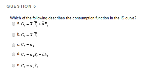 QUESTION 5
Which of the following describes the consumption function in the IS curve?
a. C₂ = a ₂ +bR₂
Ⓒb.c, =ā, I,
c. C₂ = ā
Ⓒd. C₂ =ãŸ₂ - BR₂
Ⓒe.c, -ā,Ÿ₂
