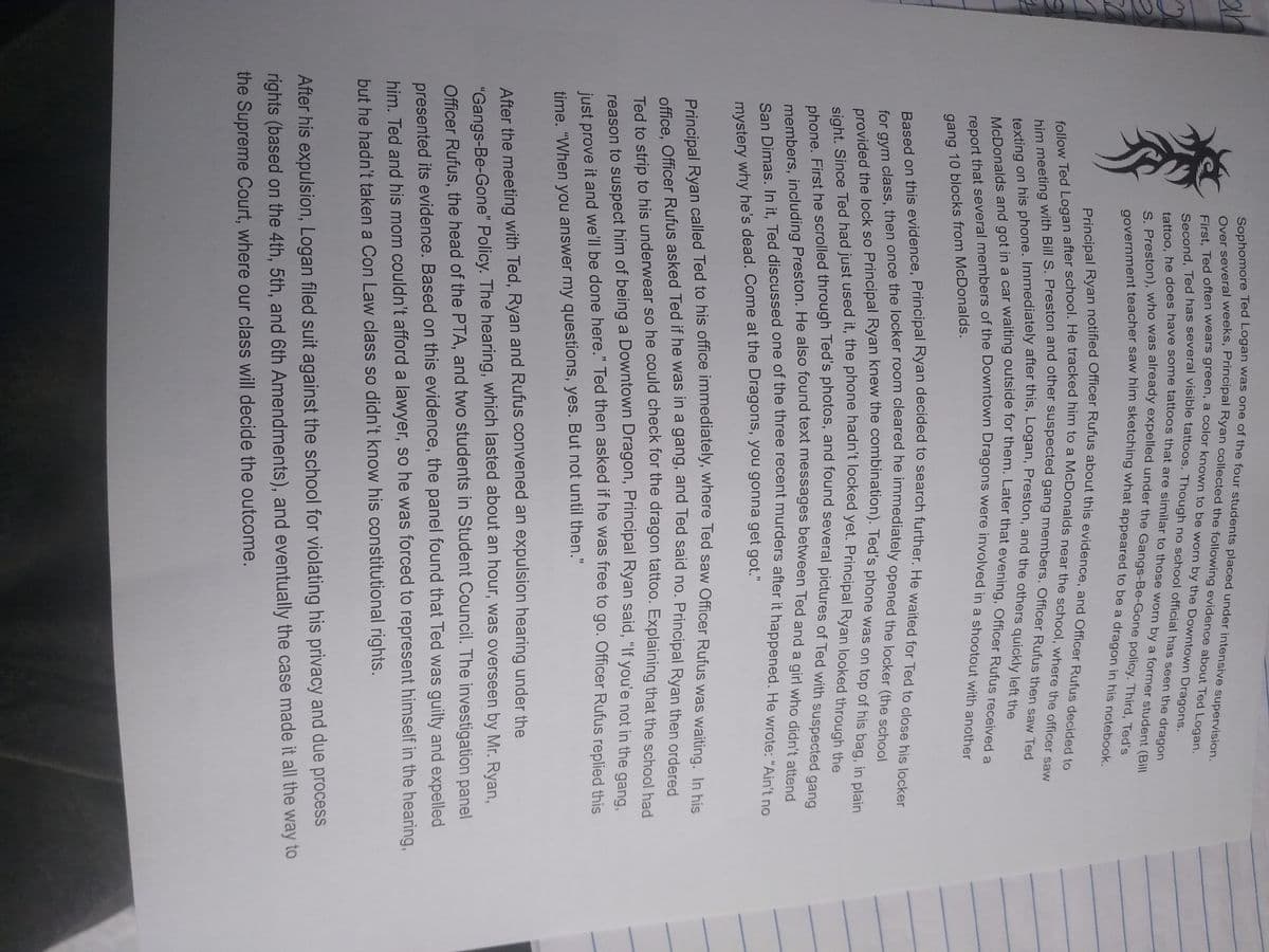 ar
a
9
Sophomore Ted
Over several weeks, Principal Ryan collected the following evidence about Ted Logan.
First, Ted often wears green, a color known to be worn by the Downtown Dragons.
Second, Ted has several visible tattoos. Though no school official has seen the dragon
tattoo, he does have some tattoos that are similar to those worn by a former student (Bill
S. Preston), who was already expelled under the Gangs-Be-Gone policy. Third, Ted's
government teacher saw him sketching what appeared to be a dragon in his notebook.
Principal Ryan notified Officer Rufus about this evidence, and Officer Rufus decided to
follow Ted Logan after school. He tracked him to a McDonalds near the school, where the officer saw
him meeting with Bill S. Preston and other suspected gang members. Officer Rufus then saw Ted
texting on his phone. Immediately after this, Logan, Preston, and the others quickly left the
McDonalds and got in a car waiting outside for them. Later that evening, Officer Rufus received a
report that several members of the Downtown Dragons were involved in a shootout with another
gang 10 blocks from McDonalds.
Based on this evidence, Principal Ryan decided to search further. He waited for Ted to close his locker
for gym class, then once the locker room cleared he immediately opened the locker (the school
provided the lock so Principal Ryan knew the combination). Ted's phone was on top of his bag, in plain
sight. Since Ted had just used it, the phone hadn't locked yet. Principal Ryan looked through the
phone. First he scrolled through Ted's photos, and found several pictures of Ted with suspected gang
members, including Preston. He also found text messages between Ted and a girl who didn't attend
San Dimas. In it, Ted discussed one of the three recent murders after it happened. He wrote: "Ain't no
mystery why he's dead. Come at the Dragons, you gonna get got."
Principal Ryan called Ted to his office immediately, where Ted saw Officer Rufus was waiting. In his
office, Officer Rufus asked Ted if he was in a gang, and Ted said no. Principal Ryan then ordered
Ted to strip to his underwear so he could check for the dragon tattoo. Explaining that the school had
reason to suspect him of being a Downtown Dragon, Principal Ryan said, "If you'e not in the gang,
just prove it and we'll be done here." Ted then asked if he was free to go. Officer Rufus replied this
time. "When you answer my questions, yes. But not until then."
After the meeting with Ted, Ryan and Rufus convened an expulsion hearing under the
"Gangs-Be-Gone" Policy. The hearing, which lasted about an hour, was overseen by Mr. Ryan,
Officer Rufus, the head of the PTA, and two students in Student Council. The investigation panel
presented its evidence. Based on this evidence, the panel found that Ted was guilty and expelled
him. Ted and his mom couldn't afford a lawyer, so he was forced to represent himself in the hearing,
but he hadn't taken a Con Law class so didn't know his constitutional rights.
After his expulsion, Logan filed suit against the school for violating his privacy and due process
rights (based on the 4th, 5th, and 6th Amendments), and eventually the case made it all the way to
the Supreme Court, where our class will decide the outcome.