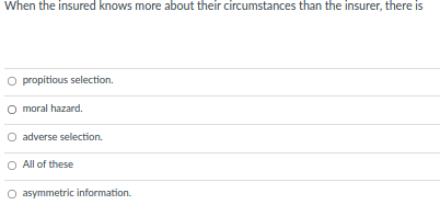 When the insured knows more about their circumstances than the insurer, there is
O propitious selection.
moral hazard.
O adverse selection.
All of these
O asymmetric information.
