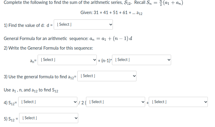 Complete the following to find the sum of the arithmetic series, S12. Recall S,
(a1 + am)
||
Given: 31 + 41 + 51 + 61 + .. a12
1) Find the value of d: d = I Select
General Formula for an arithmetic sequence: a, = a1 + (n – 1) d
2) Write the General Formula for this sequence:
an= I Select |
+ (n-1)* [ Select ]
3) Use the general formula to find a12=
| Select J
Use a1 , n, and a12 to find S12
4) S12= | Select
V/2( I Select ]
[ Select I
5) S12 = I Select]
