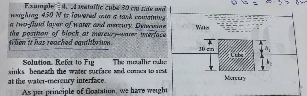 Example
weighing 450 N is lowered into a tank containing
a two-fluid layer of water and mercury. Determine
the position of block at mercury-water interface
when it has reached equilibrium.
A metallic cube 30 cm side and
Water
30 cm
h,
Cube
The metallic cube
Solution. Refer to Fig
sinks beneath the water surface and comes to rest
Mercury
at the water-mercury interface.
As per principle of floatation, we have weight
