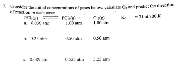 7. Consider the initial concentrations of gases below, calculate Qp and predict the direction
of reaction in each case:
PCL(g)
Kp
= 31 at 300.K
a. 0.030 atm
b. 0.25 atm
c. 0.089 atm
PC13(g) +
1.00 atm
0.50 atm
0.525 atm
Cl₂(g)
1.00 atm
0.50 atm
5.25 atm