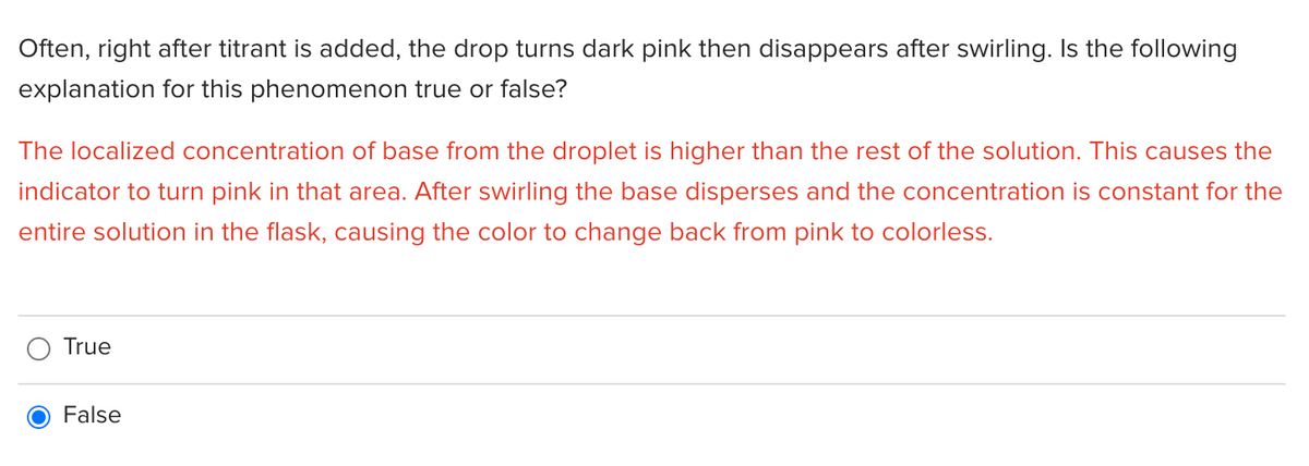 Often, right after titrant is added, the drop turns dark pink then disappears after swirling. Is the following
explanation for this phenomenon true or false?
The localized concentration of base from the droplet is higher than the rest of the solution. This causes the
indicator to turn pink in that area. After swirling the base disperses and the concentration is constant for the
entire solution in the flask, causing the color to change back from pink to colorless.
True
False
