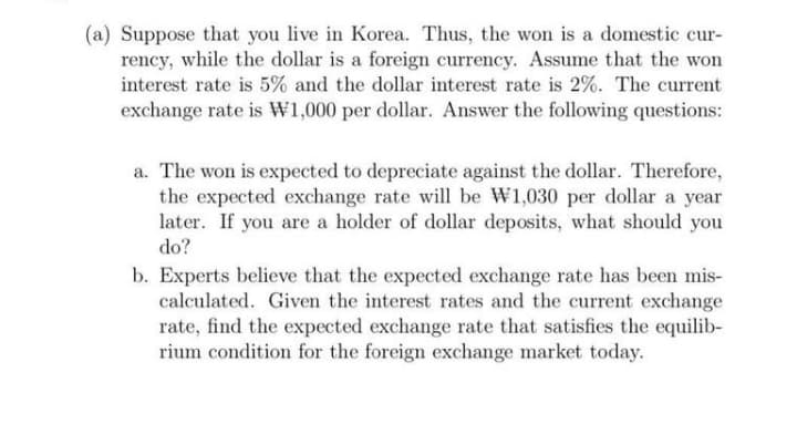 (a) Suppose that you live in Korea. Thus, the won is a domestic cur-
rency, while the dollar is a foreign currency. Assume that the won
interest rate is 5% and the dollar interest rate is 2%. The current
exchange rate is W1,000 per dollar. Answer the following questions:
a. The won is expected to depreciate against the dollar. Therefore,
the expected exchange rate will be W1,030 per dollar a year
later. If you are a holder of dollar deposits, what should you
do?
b. Experts believe that the expected exchange rate has been mis-
calculated. Given the interest rates and the current exchange
rate, find the expected exchange rate that satisfies the equilib-
rium condition for the foreign exchange market today.
