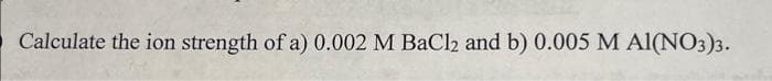 Calculate the ion strength of a) 0.002 M BaCl2 and b) 0.005 M AI(NO3)3.