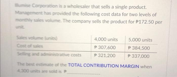 lumise Corporation is a wholesaler that sells a single product.
Management has provided the following cost data for two levels of
monthly sales volume. The company sells the product for P172.50 per
Sales volume (units)
Cost of sales
Selling and administrative costs
4,000 units
P 307,600
P 321,200
5,000 units
P 384,500
P 337,000
The best estimate of the TOTAL CONTRIBUTION MARGIN when
4.300 units are sold is P