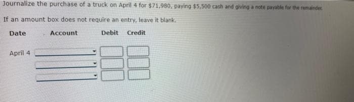 Journalize the purchase of a truck on April 4 for $71,980, paying $5,500 cash and giving a note payable for the remainder
If an amount box does not require an entry, leave it blank..
Account
Credit
Date
April 4
Debit