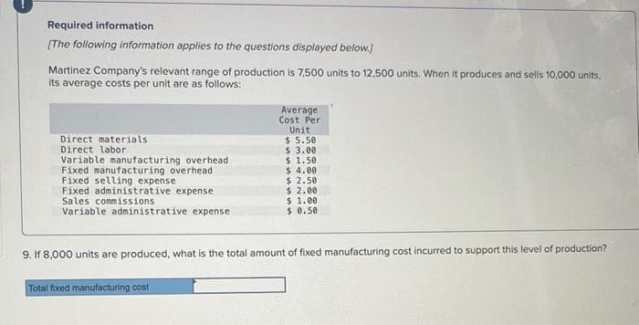 Required information
[The following information applies to the questions displayed below.)
Martinez Company's relevant range of production is 7,500 units to 12,500 units. When it produces and sells 10,000 units,
its average costs per unit are as follows:
Direct materials
Direct labor
Variable manufacturing overhead
Fixed manufacturing overhead
Fixed selling expense
Fixed administrative expense
Sales commissions
Variable administrative expense
Average
Cost Per
Unit
$ 5.50
Total fixed manufacturing cost
$ 3.00
$ 1.50
$ 4.00
$2.50
$ 2.00
$ 1.00
$ 0.50
9. If 8,000 units are produced, what is the total amount of fixed manufacturing cost incurred to support this level of production?