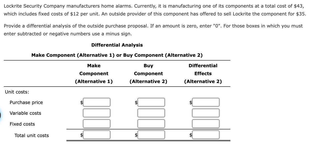 Lockrite Security Company manufacturers home alarms. Currently, it is manufacturing one of its components at a total cost of $43,
which includes fixed costs of $12 per unit. An outside provider of this component has offered to sell Lockrite the component for $35.
Provide a differential analysis of the outside purchase proposal. If an amount is zero, enter "0". For those boxes in which you must
enter subtracted or negative numbers use a minus sign.
Differential Analysis
Make Component (Alternative 1) or Buy Component (Alternative 2)
Make
Buy
Differential
Component
Component
Effects
(Alternative 1)
(Alternative 2)
(Alternative 2)
Unit costs:
Purchase price
Variable costs
Fixed costs
Total unit costs