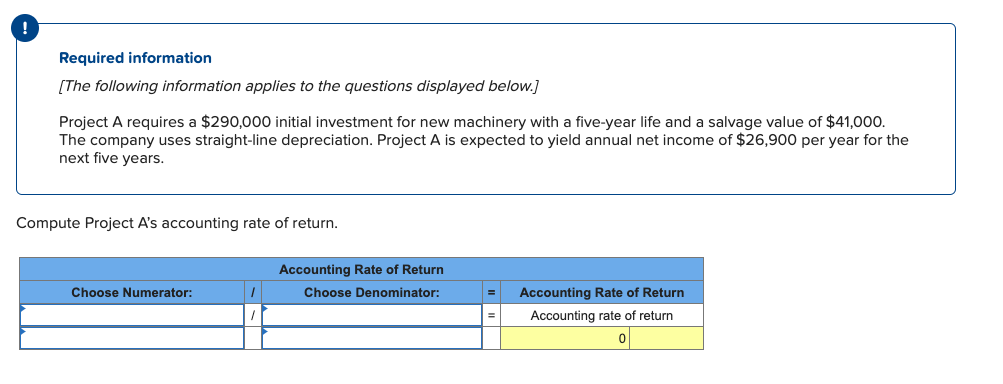 Required information
[The following information applies to the questions displayed below.]
Project A requires a $290,000 initial investment for new machinery with a five-year life and a salvage value of $41,000.
The company uses straight-line depreciation. Project A is expected to yield annual net income of $26,900 per year for the
next five years.
Compute Project A's accounting rate of return.
Choose Numerator:
1
Accounting Rate of Return
Choose Denominator:
= Accounting Rate of Return
Accounting rate of return
0
=