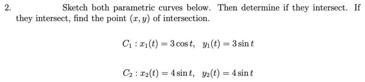 2.
Sketch both parametric curves below. Then determine if they intersect. If
they intersect, find the point (x, y) of intersection.
C₁
x₁(t) = 3 cost, y₁ (t) = 3 sin t
C2 x2(t) = 4 sint, y2(t) = 4 sin t
: