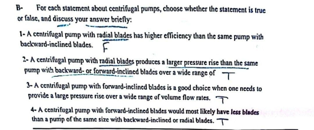 B- For each statement about centrifugal pumps, choose whether the statement is true
or false, and discuss your answer briefly:
1-A centrifugal pump with radial blades has higher efficiency than the same pump with
backward-inclined blades. F
2-A centrifugal pump with radial blades produces a larger pressure rise than the same
pump with backward- or forward-inclined blades over a wide range of
3-A centrifugal pump with forward-inclined blades is a good choice when one needs to
provide a large pressure rise over a wide range of volume flow rates.
4-A centrifugal pump with forward-inclined blades would most likely have less blades
than a pump of the same size with backward-inclined or radial blades. T